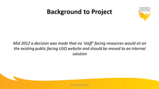 Background to Project
Mid 2012 a decision was made that no ‘staff’ facing resources would sit on
the existing public facing USQ website and should be moved to an internal
solution
#mootau14 #usq
 