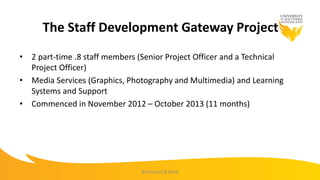 The Staff Development Gateway Project
• 2 part-time .8 staff members (Senior Project Officer and a Technical
Project Officer)
• Media Services (Graphics, Photography and Multimedia) and Learning
Systems and Support
• Commenced in November 2012 – October 2013 (11 months)
#mootau14 #usq
 