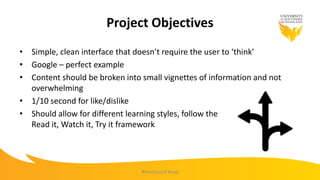 Project Objectives
• Simple, clean interface that doesn’t require the user to ‘think’
• Google – perfect example
• Content should be broken into small vignettes of information and not
overwhelming
• 1/10 second for like/dislike
• Should allow for different learning styles, follow the
Read it, Watch it, Try it framework
#mootau14 #usq
 