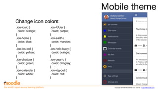 Copyright 2016 © Moodle Pty Ltd - CC SA - support@moodle.comthe world’s open source learning platform
Mobile theme
Change icon colors:
.ion-ionic {
color: orange;
}
.ion-home {
color: blue;
}
.ion-ios-bell {
color: yellow;
}
.ion-chatbox {
color: green;
}
.ion-calendar {
color: white;
}
.ion-folder {
color: purple;
}
.ion-earth {
color: maroon;
}
.ion-help-buoy {
color: orange;
}
.ion-gear-b {
color: dimgray;
}
.ion-log-out {
color: red;
}
 