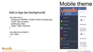 Copyright 2016 © Moodle Pty Ltd - CC SA - support@moodle.comthe world’s open source learning platform
Mobile theme
Add a logo (as background)
.bar-side-menu {
background: #5069A1 url(http://mysite.com/logo.png)
center 10px no-repeat;
padding-top: 65px;
height: 130px !important;
}
.has-side-menu-header {
top: 130px;
}
 
