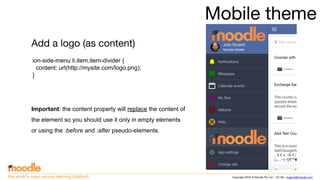 Copyright 2016 © Moodle Pty Ltd - CC SA - support@moodle.comthe world’s open source learning platform
Mobile theme
Add a logo (as content)
ion-side-menu li.item.item-divider {
content: url(http://mysite.com/logo.png);
}
Important: the content property will replace the content of
the element so you should use it only in empty elements
or using the :before and :after pseudo-elements.
 