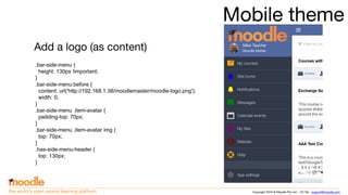 Copyright 2016 © Moodle Pty Ltd - CC SA - support@moodle.comthe world’s open source learning platform
Mobile theme
Add a logo (as content)
.bar-side-menu {
height: 130px !important;
}
.bar-side-menu:before {
content: url('http://192.168.1.38/moodlemaster/moodle-logo.png');
width: 0;
}
.bar-side-menu .item-avatar {
padding-top: 70px;
}
.bar-side-menu .item-avatar img {
top: 70px;
}
.has-side-menu-header {
top: 130px;
}
 