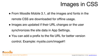 Copyright 2016 © Moodle Pty Ltd - CC SA - support@moodle.comthe world’s open source learning platform
Images in CSS
● From Moodle Mobile 3.1, all the images and fonts in the
remote CSS are downloaded for offline usage.
● Images are updated if their URL changes or the user
synchronizes the site data in App Settings.
● You can add a prefix to the file URL for better version
control. Example: mysite.com/image#1
 
