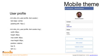Copyright 2016 © Moodle Pty Ltd - CC SA - support@moodle.comthe world’s open source learning platform
Mobile theme
User profile
.mm-site_mm_user-profile .item-avatar {
text-align: center;
padding-left: 16px; }
.mm-site_mm_user-profile .item-avatar img {
width: 80px;
height: 80px;
max-width: 80px;
max-height: 80px;
position: relative;
top: 0;
left: 0; }
 