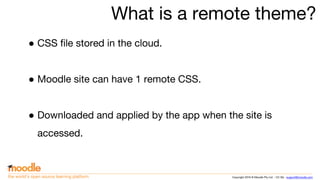 Copyright 2016 © Moodle Pty Ltd - CC SA - support@moodle.comthe world’s open source learning platform
What is a remote theme?
● CSS file stored in the cloud.
● Moodle site can have 1 remote CSS.
● Downloaded and applied by the app when the site is
accessed.
 