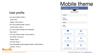 Copyright 2016 © Moodle Pty Ltd - CC SA - support@moodle.comthe world’s open source learning platform
Mobile theme
User profile
.mm-user-profile-handler {
width: 49%;
display: inline-block; }
.mm-user-profile-handler .button {
border-radius: 10px; }
.mm-user-profile-handler:nth-child(odd) {
float: right; }
.mm-user-profile-handler .button:before {
font-family: "Ionicons";
display: block;
font-size: 32px; }
.mma-messages-sendmessage-handler .button:before {
content: "f11b"; }
 