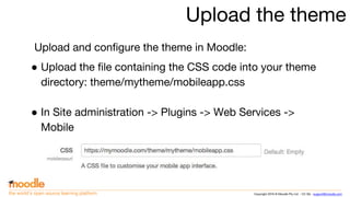 Copyright 2016 © Moodle Pty Ltd - CC SA - support@moodle.comthe world’s open source learning platform
Upload the theme
Upload and configure the theme in Moodle:
● Upload the file containing the CSS code into your theme
directory: theme/mytheme/mobileapp.css
● In Site administration -> Plugins -> Web Services ->
Mobile
 