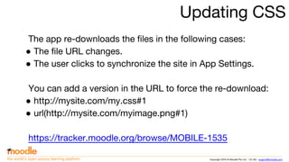 Copyright 2016 © Moodle Pty Ltd - CC SA - support@moodle.comthe world’s open source learning platform
Updating CSS
The app re-downloads the files in the following cases:
● The file URL changes.
● The user clicks to synchronize the site in App Settings.
You can add a version in the URL to force the re-download:
● http://mysite.com/my.css#1
● url(http://mysite.com/myimage.png#1)
https://tracker.moodle.org/browse/MOBILE-1535
 