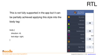 Copyright 2016 © Moodle Pty Ltd - CC SA - support@moodle.comthe world’s open source learning platform
RTL
This is not fully supported in the app but it can
be partially achieved applying this style into the
body tag:
body {
direction: rtl;
text-align: right;
}
 