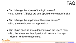 Copyright 2016 © Moodle Pty Ltd - CC SA - support@moodle.comthe world’s open source learning platform
FAQ
● Can I change the styles of the login screen?
○ No, you can’t. Styles are only applied to the specific site.
● Can I change the app icon or the splashscreen?
○ No, you need a custom app to do so.
● Can I have specific styles depending on the user’s role?
○ No, the stylesheet is unique for all users and the app
doesn’t know the user’s role.
 