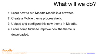Copyright 2016 © Moodle Pty Ltd - CC SA - support@moodle.comthe world’s open source learning platform
What will we do?
1. Learn how to run Moodle Mobile in a browser.
2. Create a Mobile theme progressively.
3. Upload and configure this new theme in Moodle.
4. Learn some tricks to improve how the theme is
downloaded.
 