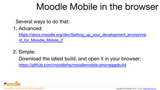 Copyright 2016 © Moodle Pty Ltd - CC SA - support@moodle.comthe world’s open source learning platform
Moodle Mobile in the browser
Several ways to do that:
1. Advanced:
https://docs.moodle.org/dev/Setting_up_your_development_environme
nt_for_Moodle_Mobile_2
2. Simple:
Download the latest build, and open it in your browser:
https://github.com/moodlehq/moodlemobile-phonegapbuild
 