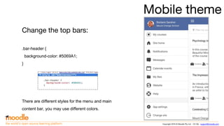 Copyright 2016 © Moodle Pty Ltd - CC SA - support@moodle.comthe world’s open source learning platform
Mobile theme
Change the top bars:
.bar-header {
background-color: #5069A1;
}
There are different styles for the menu and main
content bar, you may use different colors.
 