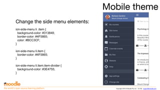 Copyright 2016 © Moodle Pty Ltd - CC SA - support@moodle.comthe world’s open source learning platform
Mobile theme
Change the side menu elements:
ion-side-menu li .item {
background-color: #313848;
border-color: #4F5865;
color: #BCC3CF;
}
ion-side-menu li.item {
border-color: #4F5865;
}
ion-side-menu li.item.item-divider {
background-color: #3E4755;
}
 