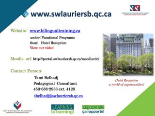 INFORMATION
Website: www.bilingualtraining.ca
under: Vocational Programs
then: Hotel Reception
View our video!
Moodle url: http://portal.swlauriersb.qc.ca/moodlecdc/
Contact Person:
Tami Belhadj
Pedagogical Consultant
450-688-2933 ext. 4120
tbelhadj@swlauriersb.qc.ca
Hotel Reception
a world of opportunities!
www.swlauriersb.qc.ca
 