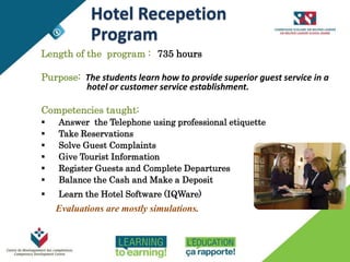 THE TRAINING
Length of the program : 735 hours
Purpose: The students learn how to provide superior guest service in a
hotel or customer service establishment.
Competencies taught:
 Answer the Telephone using professional etiquette
 Take Reservations
 Solve Guest Complaints
 Give Tourist Information
 Register Guests and Complete Departures
 Balance the Cash and Make a Deposit
 Learn the Hotel Software (IQWare)
Evaluations are mostly simulations.
Hotel Recepetion
Program
 