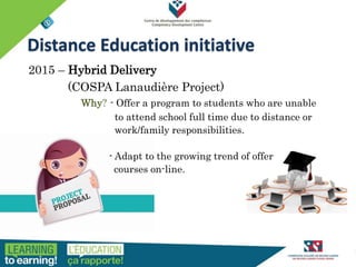 HISTORY OF THE PROGRAM
2015 – Hybrid Delivery
(COSPA Lanaudière Project)
Why? - Offer a program to students who are unable
to attend school full time due to distance or
work/family responsibilities.
- Adapt to the growing trend of offer
courses on-line.
Distance Education initiative
 
