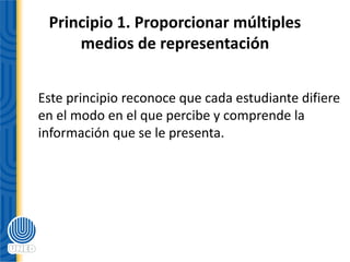 Principio 1. Proporcionar múltiples
medios de representación
Este principio reconoce que cada estudiante difiere
en el modo en el que percibe y comprende la
información que se le presenta.
 