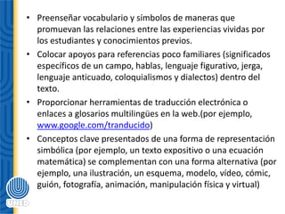 • Preenseñar vocabulario y símbolos de maneras que
promuevan las relaciones entre las experiencias vividas por
los estudiantes y conocimientos previos.
• Colocar apoyos para referencias poco familiares (significados
específicos de un campo, hablas, lenguaje figurativo, jerga,
lenguaje anticuado, coloquialismos y dialectos) dentro del
texto.
• Proporcionar herramientas de traducción electrónica o
enlaces a glosarios multilingües en la web.(por ejemplo,
www.google.com/tranducido)
• Conceptos clave presentados de una forma de representación
simbólica (por ejemplo, un texto expositivo o una ecuación
matemática) se complementan con una forma alternativa (por
ejemplo, una ilustración, un esquema, modelo, vídeo, cómic,
guión, fotografía, animación, manipulación física y virtual)
 