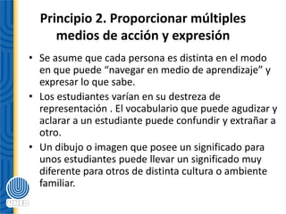 Principio 2. Proporcionar múltiples
medios de acción y expresión
• Se asume que cada persona es distinta en el modo
en que puede “navegar en medio de aprendizaje” y
expresar lo que sabe.
• Los estudiantes varían en su destreza de
representación . El vocabulario que puede agudizar y
aclarar a un estudiante puede confundir y extrañar a
otro.
• Un dibujo o imagen que posee un significado para
unos estudiantes puede llevar un significado muy
diferente para otros de distinta cultura o ambiente
familiar.
 