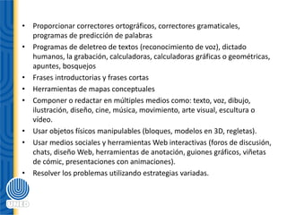 • Proporcionar correctores ortográficos, correctores gramaticales,
programas de predicción de palabras
• Programas de deletreo de textos (reconocimiento de voz), dictado
humanos, la grabación, calculadoras, calculadoras gráficas o geométricas,
apuntes, bosquejos
• Frases introductorias y frases cortas
• Herramientas de mapas conceptuales
• Componer o redactar en múltiples medios como: texto, voz, dibujo,
ilustración, diseño, cine, música, movimiento, arte visual, escultura o
vídeo.
• Usar objetos físicos manipulables (bloques, modelos en 3D, regletas).
• Usar medios sociales y herramientas Web interactivas (foros de discusión,
chats, diseño Web, herramientas de anotación, guiones gráficos, viñetas
de cómic, presentaciones con animaciones).
• Resolver los problemas utilizando estrategias variadas.
 
