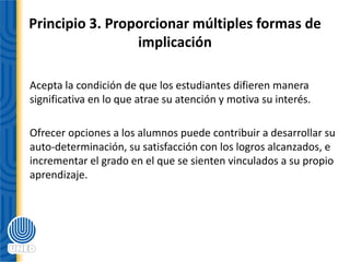 Principio 3. Proporcionar múltiples formas de
implicación
Acepta la condición de que los estudiantes difieren manera
significativa en lo que atrae su atención y motiva su interés.
Ofrecer opciones a los alumnos puede contribuir a desarrollar su
auto‐determinación, su satisfacción con los logros alcanzados, e
incrementar el grado en el que se sienten vinculados a su propio
aprendizaje.
 