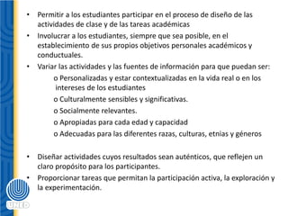 • Permitir a los estudiantes participar en el proceso de diseño de las
actividades de clase y de las tareas académicas
• Involucrar a los estudiantes, siempre que sea posible, en el
establecimiento de sus propios objetivos personales académicos y
conductuales.
• Variar las actividades y las fuentes de información para que puedan ser:
o Personalizadas y estar contextualizadas en la vida real o en los
intereses de los estudiantes
o Culturalmente sensibles y significativas.
o Socialmente relevantes.
o Apropiadas para cada edad y capacidad
o Adecuadas para las diferentes razas, culturas, etnias y géneros
• Diseñar actividades cuyos resultados sean auténticos, que reflejen un
claro propósito para los participantes.
• Proporcionar tareas que permitan la participación activa, la exploración y
la experimentación.
 