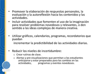 • Promover la elaboración de respuestas personales, la
evaluación y la autoreflexión hacia los contenidos y las
actividades.
• Incluir actividades que fomenten el uso de la imaginación
para resolver problemas novedosos y relevantes, o den
sentido a las ideas complejas de manera creativa.
• Utilizar gráficos, calendarios, programas, recordatorios que
puedan
incrementar la predictibilidad de las actividades diarias.
• Reducir los niveles de incertidumbre:
o Crear rutinas de clase.
o Alertas y pre‐visualizaciones que permitan a los estudiantes
anticiparse y estar preparados para los cambios en las
actividades, programas y eventos novedosos.
 