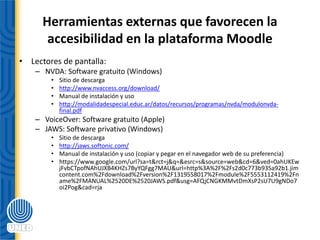Herramientas externas que favorecen la
accesibilidad en la plataforma Moodle
• Lectores de pantalla:
– NVDA: Software gratuito (Windows)
• Sitio de descarga
• http://www.nvaccess.org/download/
• Manual de instalación y uso
• http://modalidadespecial.educ.ar/datos/recursos/programas/nvda/modulonvda-
final.pdf
– VoiceOver: Software gratuito (Apple)
– JAWS: Software privativo (Windows)
• Sitio de descarga
• http://jaws.softonic.com/
• Manual de instalación y uso (copiar y pegar en el navegador web de su preferencia)
• https://www.google.com/url?sa=t&rct=j&q=&esrc=s&source=web&cd=6&ved=0ahUKEw
jFvbCTpofNAhUJXB4KHZs7ByYQFgg7MAU&url=http%3A%2F%2Fs2d0c773b935a92b1.jim
content.com%2Fdownload%2Fversion%2F1319558017%2Fmodule%2F5553112419%2Fn
ame%2FMANUAL%2520DE%2520JAWS.pdf&usg=AFQjCNGKMMvtDmXsP2sU7U9gNDo7
oi2Pog&cad=rja
 