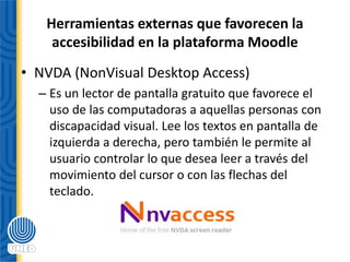 Herramientas externas que favorecen la
accesibilidad en la plataforma Moodle
• NVDA (NonVisual Desktop Access)
– Es un lector de pantalla gratuito que favorece el
uso de las computadoras a aquellas personas con
discapacidad visual. Lee los textos en pantalla de
izquierda a derecha, pero también le permite al
usuario controlar lo que desea leer a través del
movimiento del cursor o con las flechas del
teclado.
 