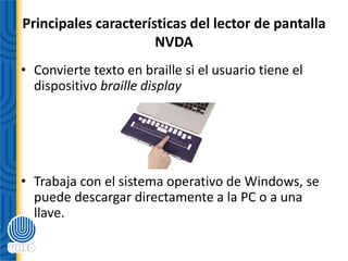 Principales características del lector de pantalla
NVDA
• Convierte texto en braille si el usuario tiene el
dispositivo braille display
• Trabaja con el sistema operativo de Windows, se
puede descargar directamente a la PC o a una
llave.
 