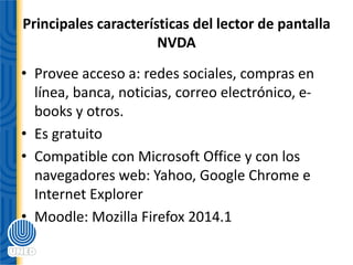 Principales características del lector de pantalla
NVDA
• Provee acceso a: redes sociales, compras en
línea, banca, noticias, correo electrónico, e-
books y otros.
• Es gratuito
• Compatible con Microsoft Office y con los
navegadores web: Yahoo, Google Chrome e
Internet Explorer
• Moodle: Mozilla Firefox 2014.1
 