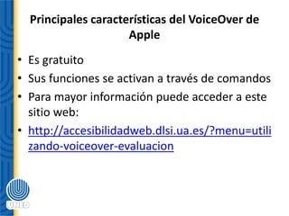 Principales características del VoiceOver de
Apple
• Es gratuito
• Sus funciones se activan a través de comandos
• Para mayor información puede acceder a este
sitio web:
• http://accesibilidadweb.dlsi.ua.es/?menu=utili
zando-voiceover-evaluacion
 