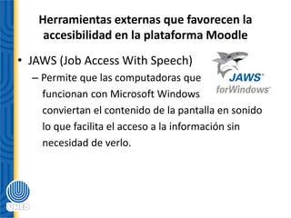 Herramientas externas que favorecen la
accesibilidad en la plataforma Moodle
• JAWS (Job Access With Speech)
– Permite que las computadoras que
funcionan con Microsoft Windows
conviertan el contenido de la pantalla en sonido
lo que facilita el acceso a la información sin
necesidad de verlo.
 