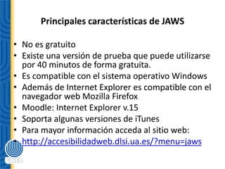 Principales características de JAWS
• No es gratuito
• Existe una versión de prueba que puede utilizarse
por 40 minutos de forma gratuita.
• Es compatible con el sistema operativo Windows
• Además de Internet Explorer es compatible con el
navegador web Mozilla Firefox
• Moodle: Internet Explorer v.15
• Soporta algunas versiones de iTunes
• Para mayor información acceda al sitio web:
• http://accesibilidadweb.dlsi.ua.es/?menu=jaws
 