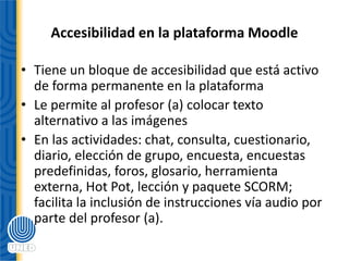 Accesibilidad en la plataforma Moodle
• Tiene un bloque de accesibilidad que está activo
de forma permanente en la plataforma
• Le permite al profesor (a) colocar texto
alternativo a las imágenes
• En las actividades: chat, consulta, cuestionario,
diario, elección de grupo, encuesta, encuestas
predefinidas, foros, glosario, herramienta
externa, Hot Pot, lección y paquete SCORM;
facilita la inclusión de instrucciones vía audio por
parte del profesor (a).
 