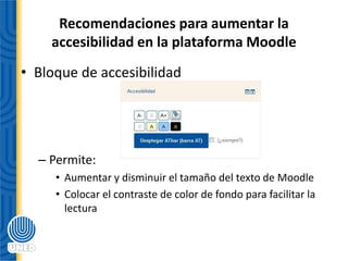 Recomendaciones para aumentar la
accesibilidad en la plataforma Moodle
• Bloque de accesibilidad
– Permite:
• Aumentar y disminuir el tamaño del texto de Moodle
• Colocar el contraste de color de fondo para facilitar la
lectura
 
