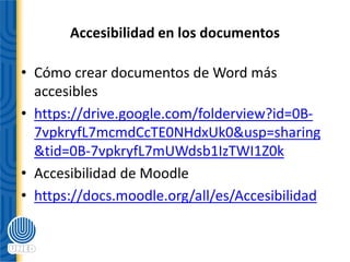 Accesibilidad en los documentos
• Cómo crear documentos de Word más
accesibles
• https://drive.google.com/folderview?id=0B-
7vpkryfL7mcmdCcTE0NHdxUk0&usp=sharing
&tid=0B-7vpkryfL7mUWdsb1IzTWI1Z0k
• Accesibilidad de Moodle
• https://docs.moodle.org/all/es/Accesibilidad
 