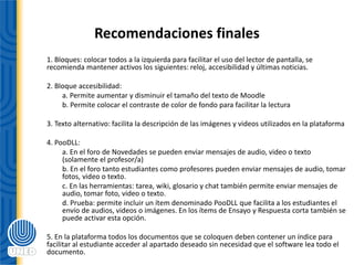 Recomendaciones finales
1. Bloques: colocar todos a la izquierda para facilitar el uso del lector de pantalla, se
recomienda mantener activos los siguientes: reloj, accesibilidad y últimas noticias.
2. Bloque accesibilidad:
a. Permite aumentar y disminuir el tamaño del texto de Moodle
b. Permite colocar el contraste de color de fondo para facilitar la lectura
3. Texto alternativo: facilita la descripción de las imágenes y videos utilizados en la plataforma
4. PooDLL:
a. En el foro de Novedades se pueden enviar mensajes de audio, video o texto
(solamente el profesor/a)
b. En el foro tanto estudiantes como profesores pueden enviar mensajes de audio, tomar
fotos, video o texto.
c. En las herramientas: tarea, wiki, glosario y chat también permite enviar mensajes de
audio, tomar foto, video o texto.
d. Prueba: permite incluir un ítem denominado PooDLL que facilita a los estudiantes el
envío de audios, videos o imágenes. En los ítems de Ensayo y Respuesta corta también se
puede activar esta opción.
5. En la plataforma todos los documentos que se coloquen deben contener un índice para
facilitar al estudiante acceder al apartado deseado sin necesidad que el software lea todo el
documento.
 