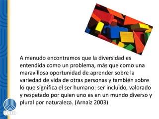 A menudo encontramos que la diversidad es
entendida como un problema, más que como una
maravillosa oportunidad de aprender sobre la
variedad de vida de otras personas y también sobre
lo que significa el ser humano: ser incluido, valorado
y respetado por quien uno es en un mundo diverso y
plural por naturaleza. (Arnaiz 2003)
 
