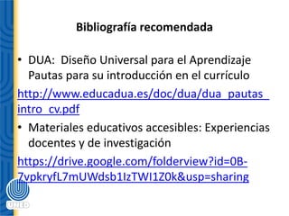 Bibliografía recomendada
• DUA: Diseño Universal para el Aprendizaje
Pautas para su introducción en el currículo
http://www.educadua.es/doc/dua/dua_pautas_
intro_cv.pdf
• Materiales educativos accesibles: Experiencias
docentes y de investigación
https://drive.google.com/folderview?id=0B-
7vpkryfL7mUWdsb1IzTWI1Z0k&usp=sharing
 