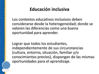 Educación inclusiva
Los contextos educativos inclusivos deben
considerarse desde la heterogeneidad; donde se
valoren las diferencias como una buena
oportunidad para aprender.
Lograr que todos los estudiantes,
independientemente de sus circunstancias
(cultura, entorno, situación, familiar y/o
conocimientos previos), dispongan de las mismas
oportunidades para el aprendizaje.
 