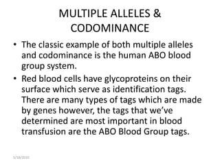 MULTIPLE ALLELES &CODOMINANCE The classic example of both multiple alleles and codominance is the human ABO blood group system. Red blood cells have glycoproteins on their surface which serve as identification tags.  There are many types of tags which are made by genes however, the tags that we’ve determined are most important in blood transfusion are the ABO Blood Group tags. 5/17/2010 