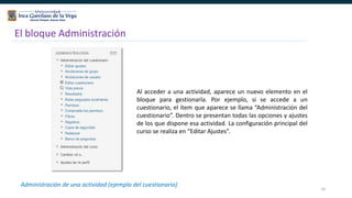 10
El bloque Administración
Administración de una actividad (ejemplo del cuestionario)
Al acceder a una actividad, aparece un nuevo elemento en el
bloque para gestionarla. Por ejemplo, si se accede a un
cuestionario, el ítem que aparece se llama “Administración del
cuestionario”. Dentro se presentan todas las opciones y ajustes
de los que dispone esa actividad. La configuración principal del
curso se realiza en “Editar Ajustes”.
 