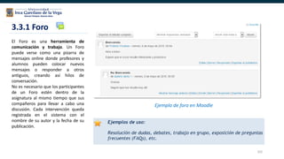 102
3.3.1 Foro
Ejemplo de foro en Moodle
El Foro es una herramienta de
comunicación y trabajo. Un Foro
puede verse como una pizarra de
mensajes online donde profesores y
alumnos pueden colocar nuevos
mensajes o responder a otros
antiguos, creando así hilos de
conversación.
No es necesario que los participantes
de un Foro estén dentro de la
asignatura al mismo tiempo que sus
compañeros para llevar a cabo una
discusión. Cada intervención queda
registrada en el sistema con el
nombre de su autor y la fecha de su
publicación.
 