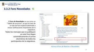 110
3.3.2 Foro Novedades
Acceso al Foro de Noticias o Novedades
El Foro de Novedades se usa como un
“Tablón de anuncios”, ya que se trata de
un tipo de Foro especial destinado a
enviar notificaciones importantes de la
asignatura.
Todos los mensajes que se publiquen
en este Foro llegan
automáticamente al correo
electrónico de todos los
participantes de la asignatura.
 