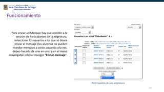 115
Funcionamiento
Para enviar un Mensaje hay que acceder a la
sección de Participantes de la asignatura,
seleccionar los usuarios a los que se desea
enviar el mensaje (los alumnos no pueden
mandar mensajes a varios usuarios a la vez,
deben hacerlo de uno en uno) y en el menú
desplegable inferior escoger “Enviar mensaje”.
 