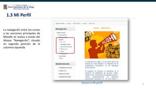 13
La navegación entre los cursos
y las secciones principales de
Moodle se realiza a través del
bloque “Navegación”, situado
en segunda posición de la
columna izquierda
Bloque
Administraci
ón
Acceso a Mi perfil
1.3 Mi Perfil
 