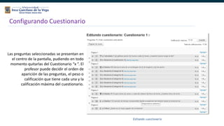 143
Configurando Cuestionario
Las preguntas seleccionadas se presentan en
el centro de la pantalla, pudiendo en todo
momento quitarlas del Cuestionario “x ”. El
profesor puede decidir el orden de
aparición de las preguntas, el peso o
calificación que tiene cada una y la
calificación máxima del cuestionario.
 